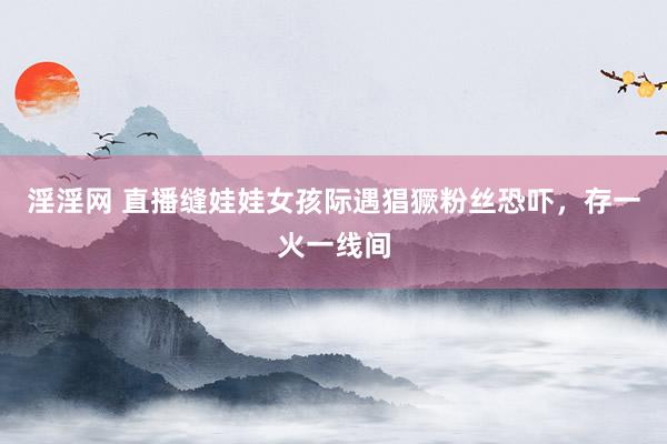 淫淫网 直播缝娃娃女孩际遇猖獗粉丝恐吓，存一火一线间