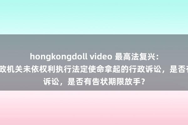 hongkongdoll video 最高法复兴：告状东谈主就行政机关未依权利执行法定使命拿起的行政诉讼，是否有告状期限放手？