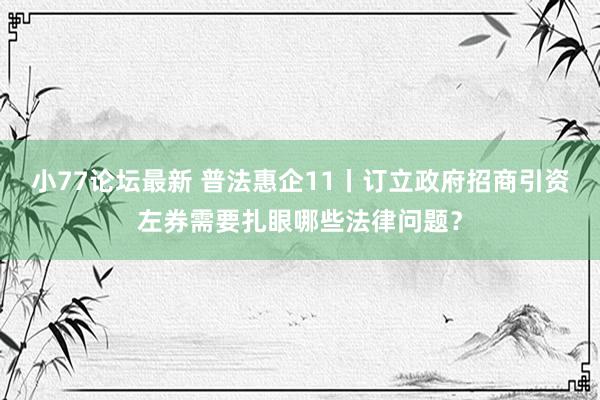 小77论坛最新 普法惠企11丨订立政府招商引资左券需要扎眼哪些法律问题？