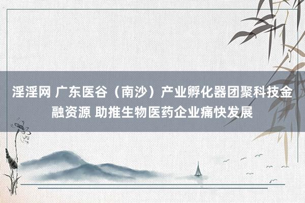 淫淫网 广东医谷（南沙）产业孵化器团聚科技金融资源 助推生物医药企业痛快发展