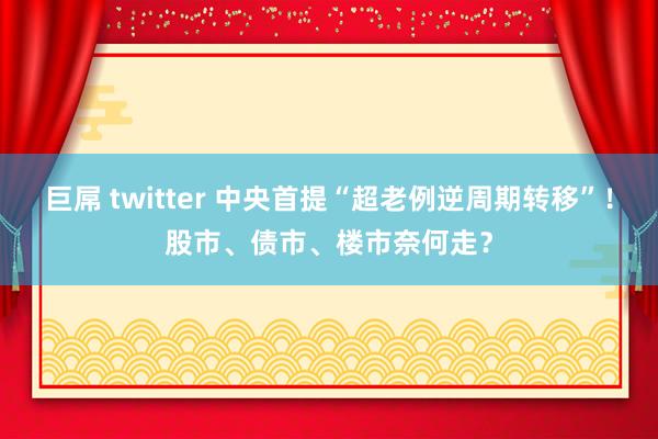 巨屌 twitter 中央首提“超老例逆周期转移”！股市、债市、楼市奈何走？