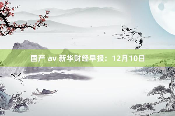 国产 av 新华财经早报：12月10日