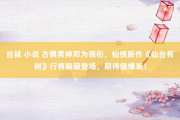 丝袜 小说 古偶男神邓为领衔，仙侠新作《仙台有树》行将颠簸登场，期待值爆表！