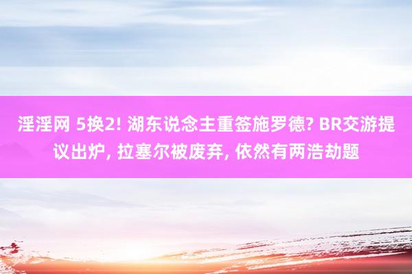 淫淫网 5换2! 湖东说念主重签施罗德? BR交游提议出炉， 拉塞尔被废弃， 依然有两浩劫题