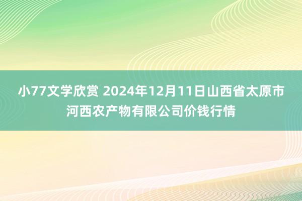 小77文学欣赏 2024年12月11日山西省太原市河西农产物有限公司价钱行情