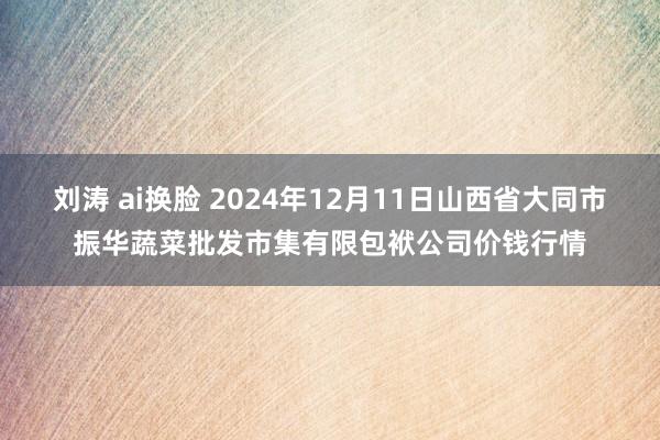 刘涛 ai换脸 2024年12月11日山西省大同市振华蔬菜批发市集有限包袱公司价钱行情