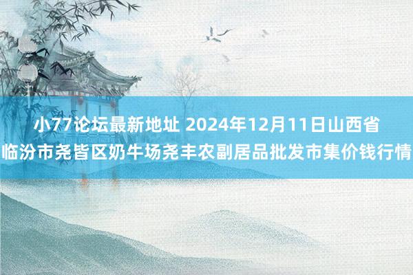 小77论坛最新地址 2024年12月11日山西省临汾市尧皆区奶牛场尧丰农副居品批发市集价钱行情