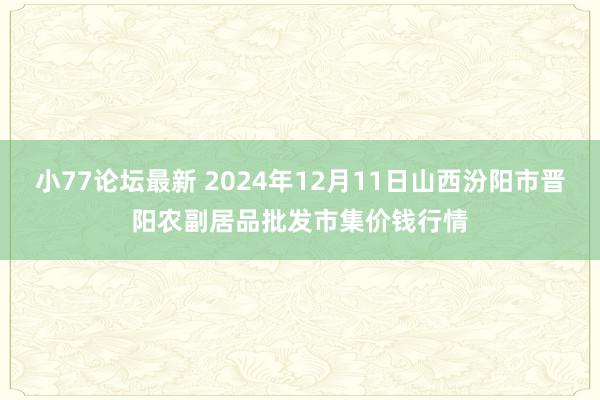 小77论坛最新 2024年12月11日山西汾阳市晋阳农副居品批发市集价钱行情