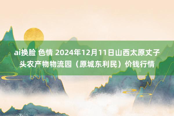 ai换脸 色情 2024年12月11日山西太原丈子头农产物物流园（原城东利民）价钱行情