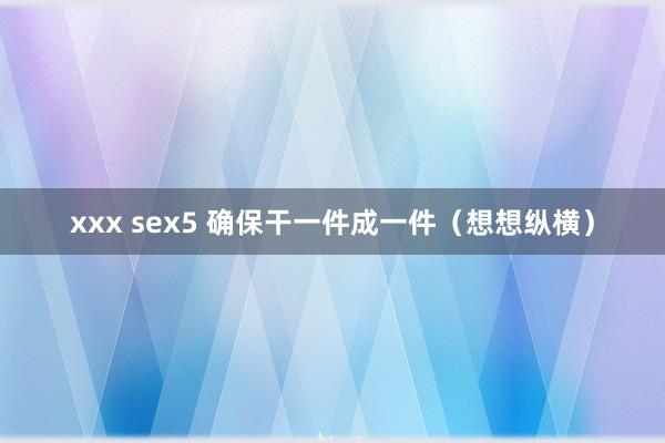 xxx sex5 确保干一件成一件（想想纵横）