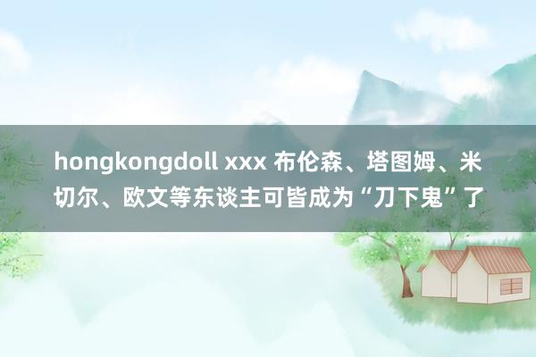 hongkongdoll xxx 布伦森、塔图姆、米切尔、欧文等东谈主可皆成为“刀下鬼”了