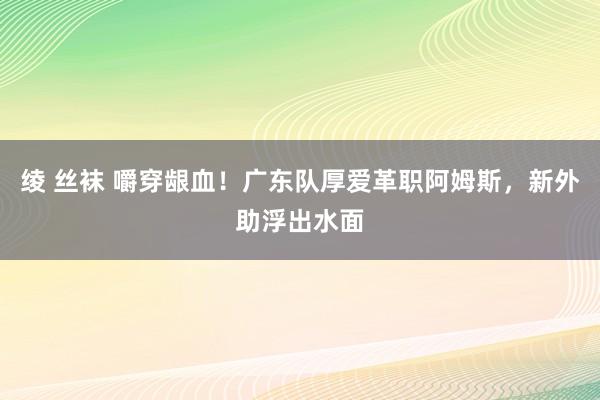 绫 丝袜 嚼穿龈血！广东队厚爱革职阿姆斯，新外助浮出水面