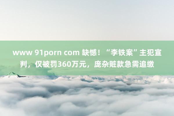 www 91porn com 缺憾！“李铁案”主犯宣判，仅被罚360万元，庞杂赃款急需追缴