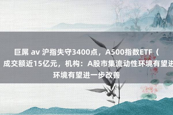 巨屌 av 沪指失守3400点，A500指数ETF（560610）成交额近15亿元，机构：A股市集流动性环境有望进一步改善