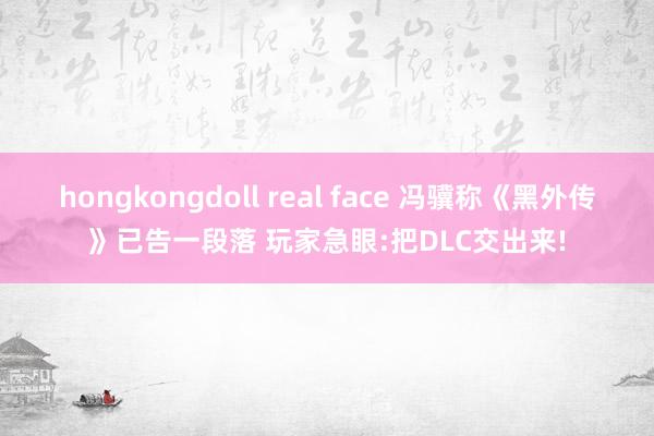 hongkongdoll real face 冯骥称《黑外传》已告一段落 玩家急眼:把DLC交出来!