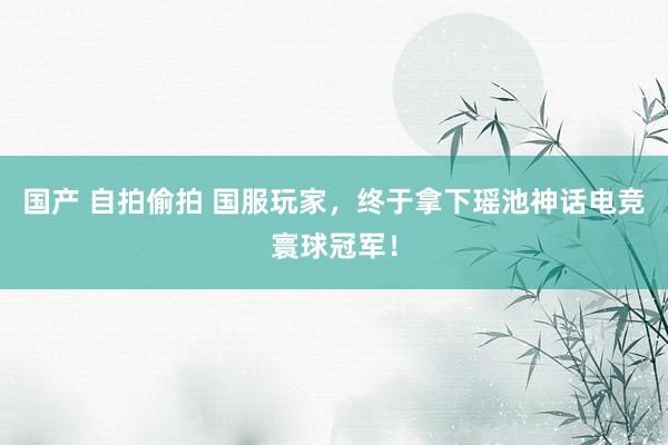 国产 自拍偷拍 国服玩家，终于拿下瑶池神话电竞寰球冠军！