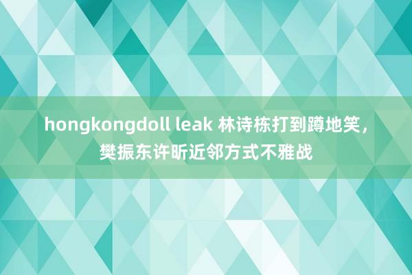 hongkongdoll leak 林诗栋打到蹲地笑，樊振东许昕近邻方式不雅战