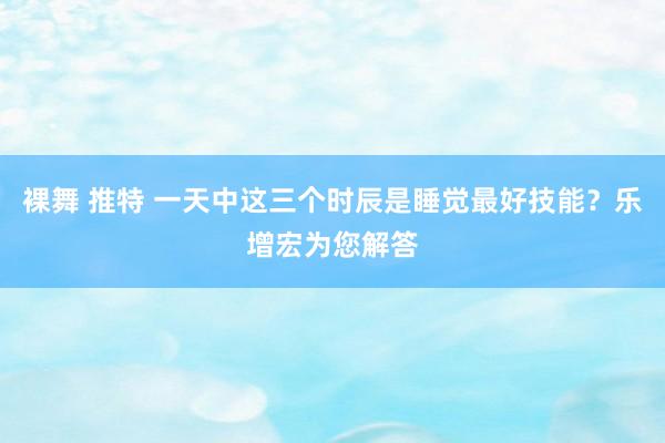 裸舞 推特 一天中这三个时辰是睡觉最好技能？乐增宏为您解答