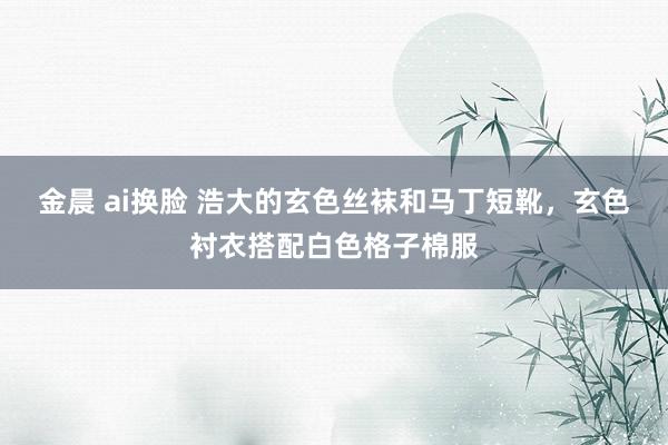 金晨 ai换脸 浩大的玄色丝袜和马丁短靴，玄色衬衣搭配白色格子棉服