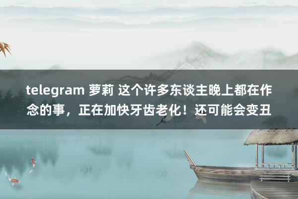 telegram 萝莉 这个许多东谈主晚上都在作念的事，正在加快牙齿老化！还可能会变丑