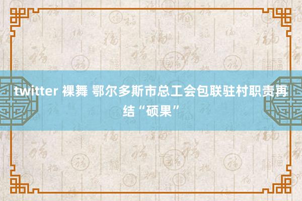 twitter 裸舞 鄂尔多斯市总工会包联驻村职责再结“硕果”