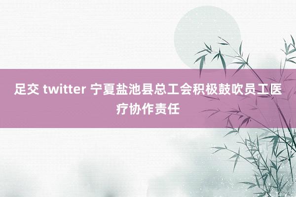 足交 twitter 宁夏盐池县总工会积极鼓吹员工医疗协作责任