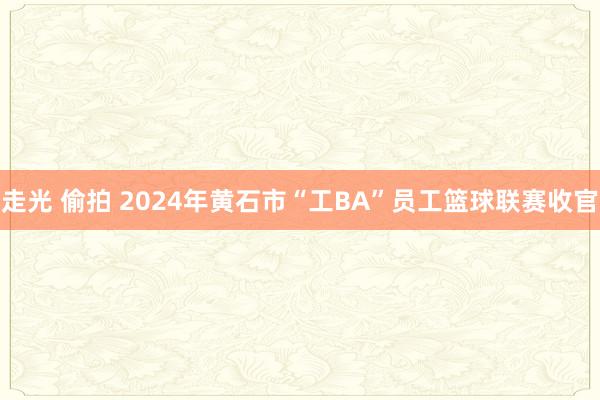 走光 偷拍 2024年黄石市“工BA”员工篮球联赛收官