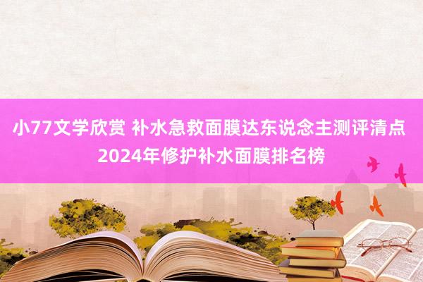 小77文学欣赏 补水急救面膜达东说念主测评清点 2024年修护补水面膜排名榜