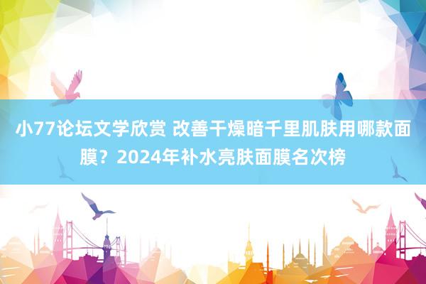 小77论坛文学欣赏 改善干燥暗千里肌肤用哪款面膜？2024年补水亮肤面膜名次榜