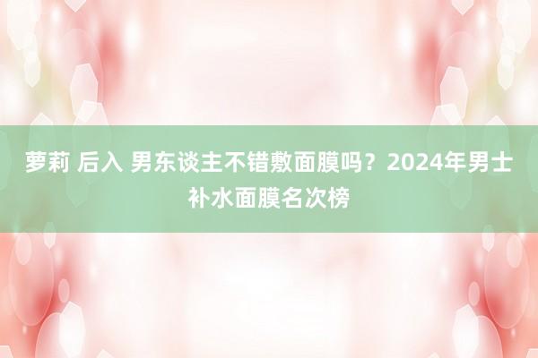 萝莉 后入 男东谈主不错敷面膜吗？2024年男士补水面膜名次榜