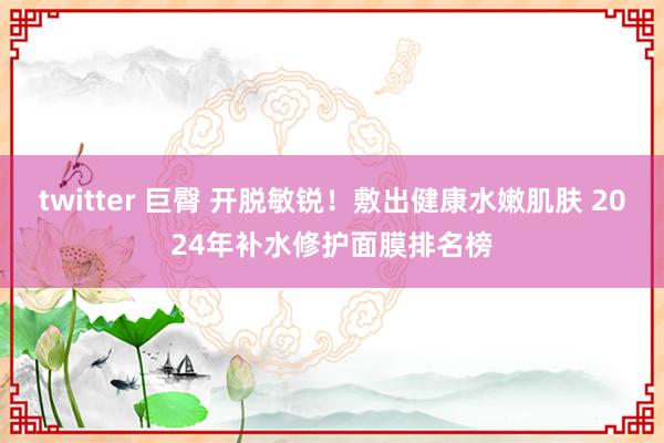 twitter 巨臀 开脱敏锐！敷出健康水嫩肌肤 2024年补水修护面膜排名榜