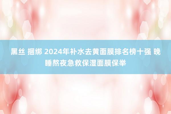 黑丝 捆绑 2024年补水去黄面膜排名榜十强 晚睡熬夜急救保湿面膜保举