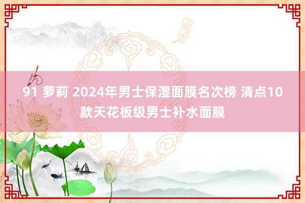 91 萝莉 2024年男士保湿面膜名次榜 清点10款天花板级男士补水面膜