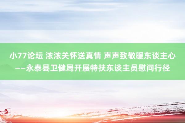 小77论坛 浓浓关怀送真情 声声致敬暖东谈主心——永泰县卫健局开展特扶东谈主员慰问行径