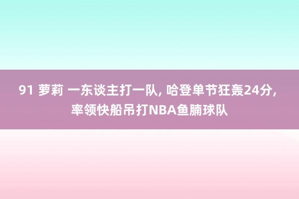 91 萝莉 一东谈主打一队， 哈登单节狂轰24分， 率领快船吊打NBA鱼腩球队