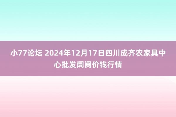 小77论坛 2024年12月17日四川成齐农家具中心批发阛阓价钱行情