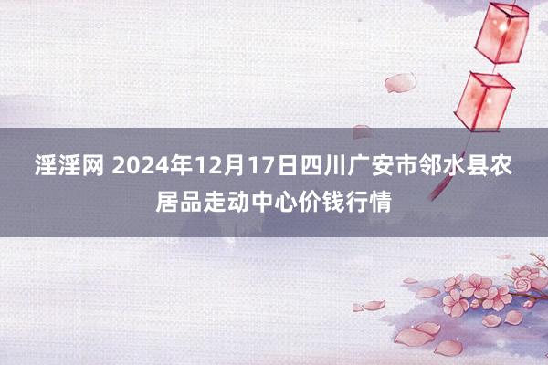 淫淫网 2024年12月17日四川广安市邻水县农居品走动中心价钱行情