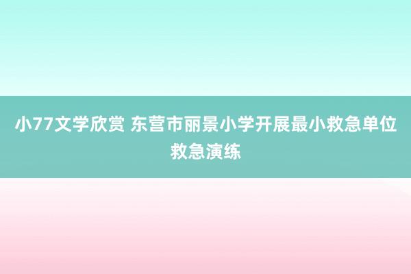 小77文学欣赏 东营市丽景小学开展最小救急单位救急演练