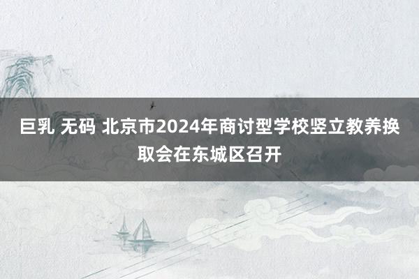 巨乳 无码 北京市2024年商讨型学校竖立教养换取会在东城区召开