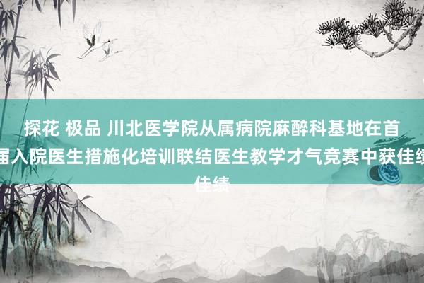 探花 极品 川北医学院从属病院麻醉科基地在首届入院医生措施化培训联结医生教学才气竞赛中获佳绩