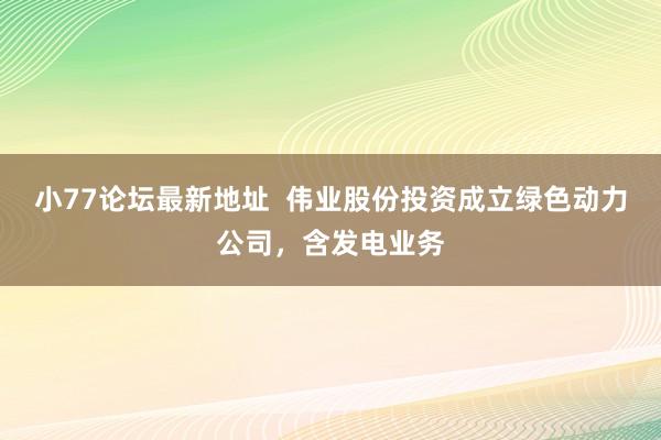 小77论坛最新地址  伟业股份投资成立绿色动力公司，含发电业务