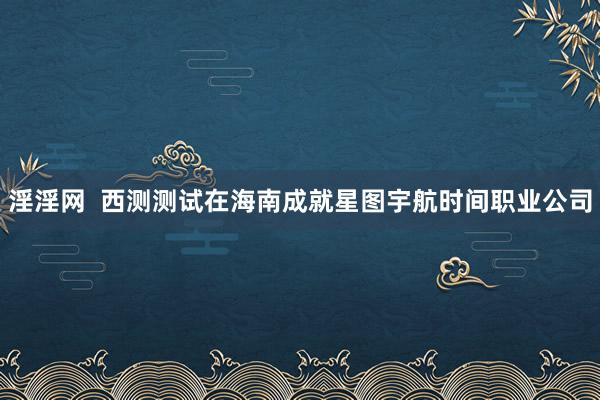 淫淫网  西测测试在海南成就星图宇航时间职业公司