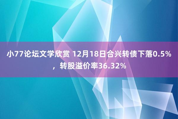 小77论坛文学欣赏 12月18日合兴转债下落0.5%，转股溢价率36.32%