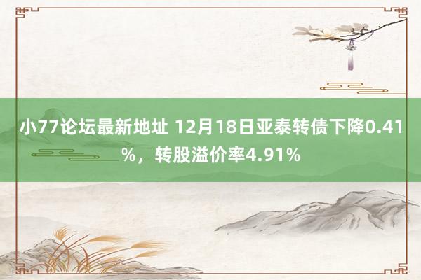 小77论坛最新地址 12月18日亚泰转债下降0.41%，转股溢价率4.91%