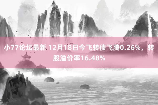 小77论坛最新 12月18日今飞转债飞腾0.26%，转股溢价率16.48%