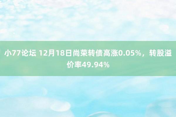 小77论坛 12月18日尚荣转债高涨0.05%，转股溢价率49.94%