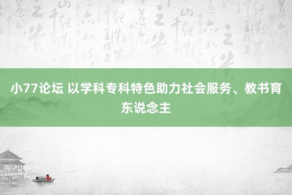 小77论坛 以学科专科特色助力社会服务、教书育东说念主