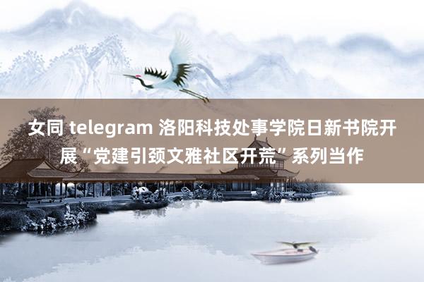 女同 telegram 洛阳科技处事学院日新书院开展“党建引颈文雅社区开荒”系列当作