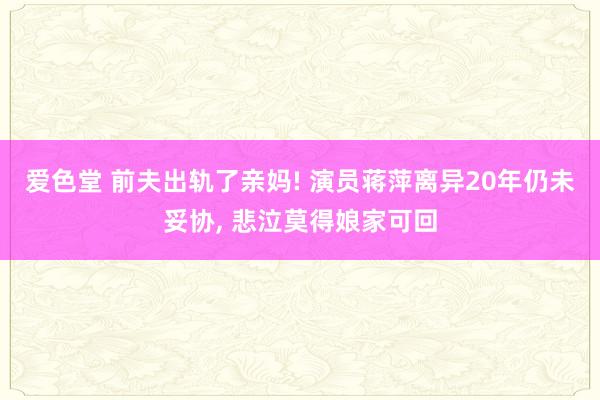 爱色堂 前夫出轨了亲妈! 演员蒋萍离异20年仍未妥协， 悲泣莫得娘家可回