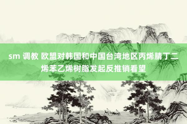 sm 调教 欧盟对韩国和中国台湾地区丙烯腈丁二烯苯乙烯树脂发起反推销看望